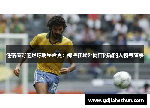 性格最好的足球明星盘点：那些在场外同样闪耀的人物与故事